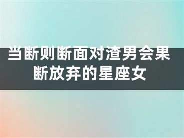 当断则断面对渣男会果断放弃的星座女