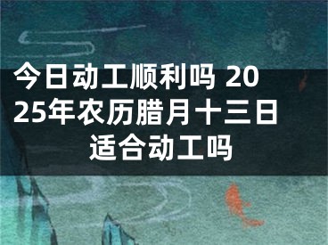 今日动工顺利吗 2025年农历腊月十三日适合动工吗