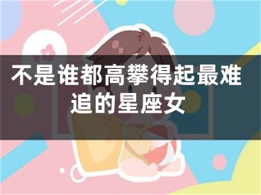 不是谁都高攀得起最难追的星座女