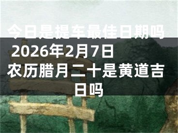 今日是提车最佳日期吗 2026年2月7日农历腊月二十是黄道吉日吗