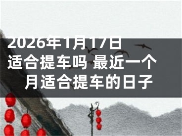 2026年1月17日适合提车吗 最近一个月适合提车的日子