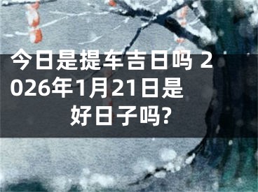 今日是提车吉日吗 2026年1月21日是好日子吗?