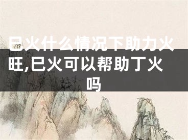 巳火什么情况下助力火旺,巳火可以帮助丁火吗
