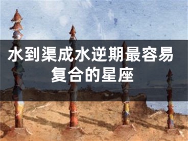 水到渠成水逆期最容易复合的星座