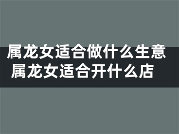 属龙女适合做什么生意 属龙女适合开什么店