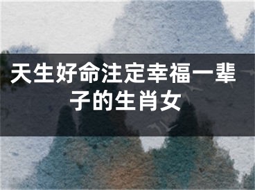 天生好命注定幸福一辈子的生肖女