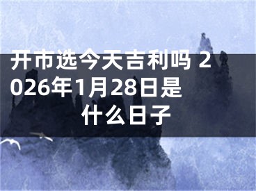 开市选今天吉利吗 2026年1月28日是什么日子