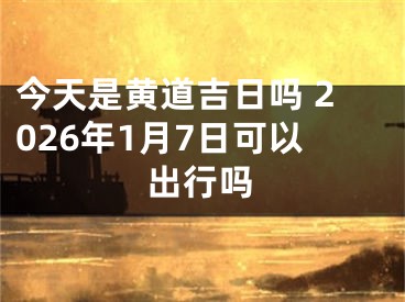 今天是黄道吉日吗 2026年1月7日可以出行吗