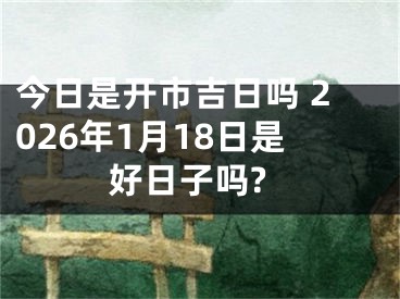 今日是开市吉日吗 2026年1月18日是好日子吗?