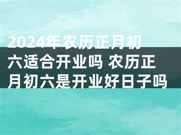 2024年农历正月初六适合开业吗 农历正月初六是开业好日子吗