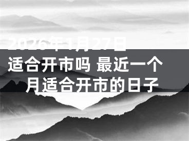 2026年1月27日适合开市吗 最近一个月适合开市的日子