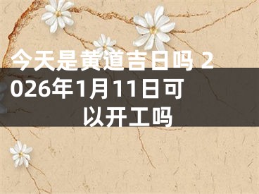 今天是黄道吉日吗 2026年1月11日可以开工吗
