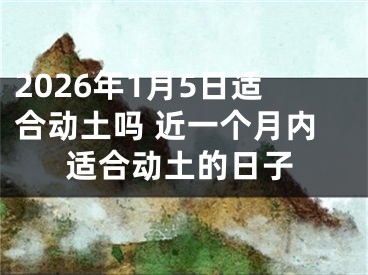 2026年1月5日适合动土吗 近一个月内适合动土的日子