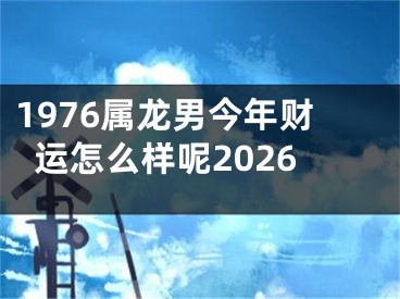 1976属龙男今年财运怎么样呢2026