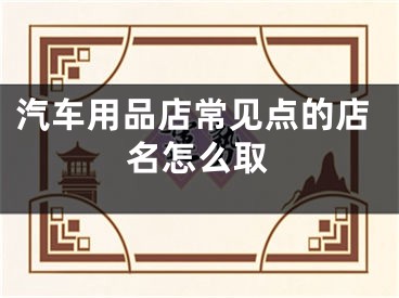 汽车用品店常见点的店名怎么取