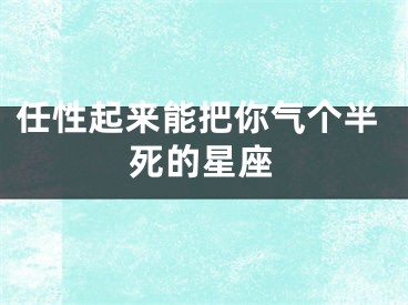 任性起来能把你气个半死的星座