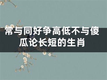 常与同好争高低不与傻瓜论长短的生肖