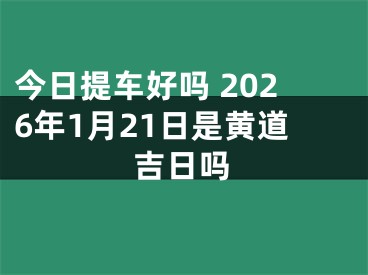 今日提车好吗 2026年1月21日是黄道吉日吗