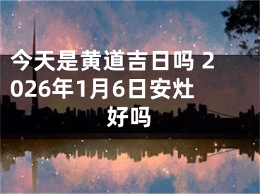 今天是黄道吉日吗 2026年1月6日安灶好吗