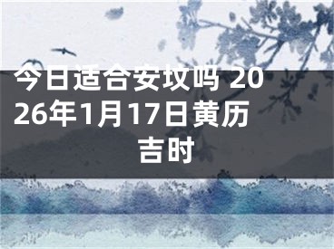 今日适合安坟吗 2026年1月17日黄历吉时