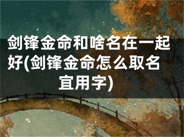剑锋金命和啥名在一起好(剑锋金命怎么取名宜用字)