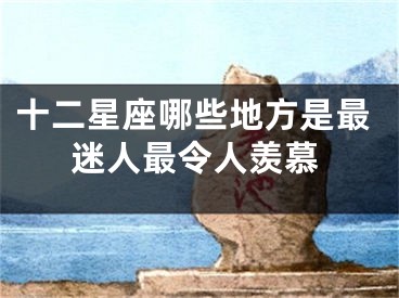 十二星座哪些地方是最迷人最令人羡慕