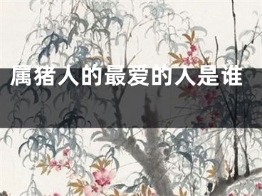 属猪人的最爱的人是谁