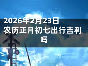 2026年2月23日农历正月初七出行吉利吗