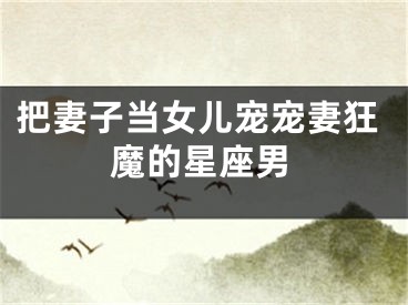 把妻子当女儿宠宠妻狂魔的星座男