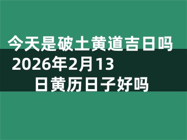 今天是破土黄道吉日吗 2026年2月13日黄历日子好吗