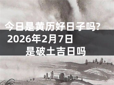 今日是黄历好日子吗? 2026年2月7日是破土吉日吗