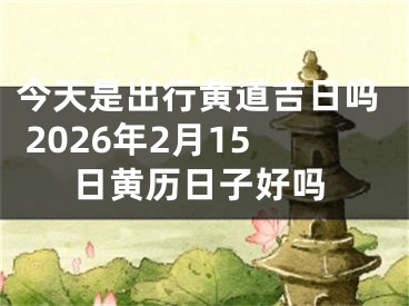 今天是出行黄道吉日吗 2026年2月15日黄历日子好吗