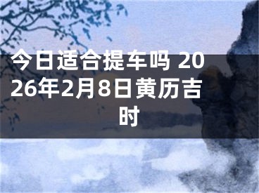 今日适合提车吗 2026年2月8日黄历吉时
