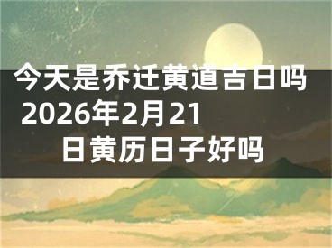 今天是乔迁黄道吉日吗 2026年2月21日黄历日子好吗