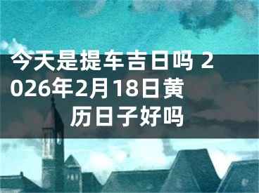 今天是提车吉日吗 2026年2月18日黄历日子好吗