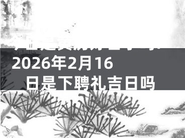 今日是黄历好日子吗? 2026年2月16日是下聘礼吉日吗