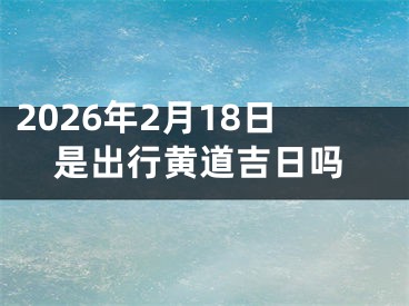 2026年2月18日是出行黄道吉日吗