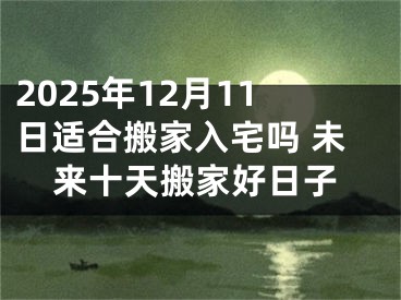 2025年12月11日适合搬家入宅吗 未来十天搬家好日子