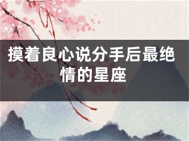 摸着良心说分手后最绝情的星座