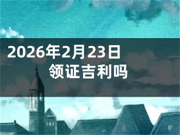 2026年2月23日领证吉利吗