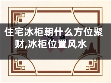 住宅冰柜朝什么方位聚财,冰柜位置风水