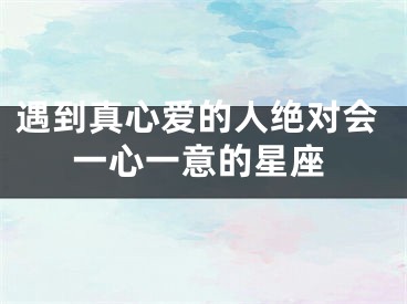 遇到真心爱的人绝对会一心一意的星座