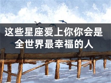 这些星座爱上你你会是全世界最幸福的人