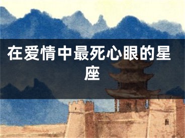 在爱情中最死心眼的星座