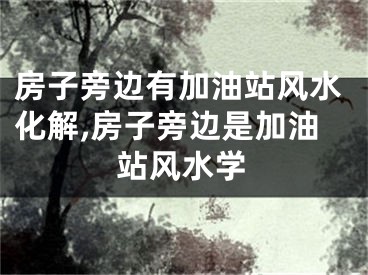 房子旁边有加油站风水化解,房子旁边是加油站风水学