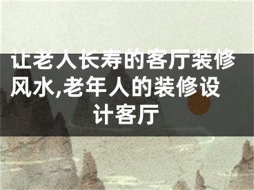 让老人长寿的客厅装修风水,老年人的装修设计客厅