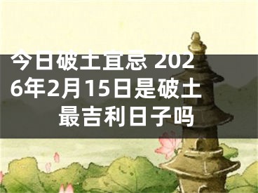 今日破土宜忌 2026年2月15日是破土最吉利日子吗