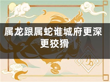 属龙跟属蛇谁城府更深更狡猾