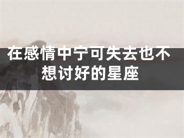 在感情中宁可失去也不想讨好的星座