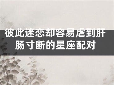 彼此迷恋却容易虐到肝肠寸断的星座配对